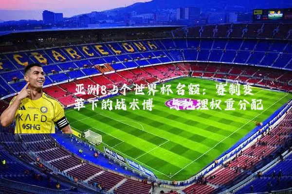亚洲8.5个世界杯名额：赛制变革下的战术博弈与地理权重分配