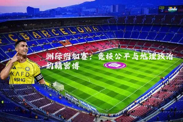 洲际附加赛:竞技公平与地理政治的精密博弈